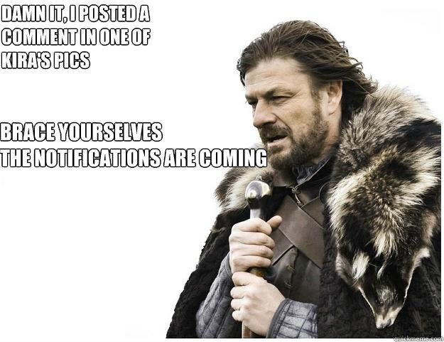 Brace yourselves
the notifications are coming DAMN IT, I POSTED A COMMENT IN ONE OF KIRA'S PICS  Imminent Ned