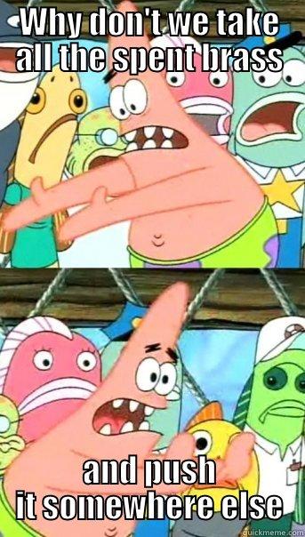 WHY DON'T WE TAKE ALL THE SPENT BRASS AND PUSH IT SOMEWHERE ELSE Push it somewhere else Patrick