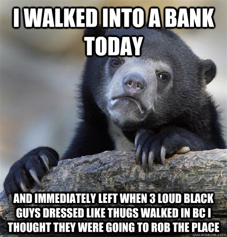 I walked into a bank today and immediately left when 3 loud black guys dressed like thugs walked in bc i thought they were going to rob the place - I walked into a bank today and immediately left when 3 loud black guys dressed like thugs walked in bc i thought they were going to rob the place  Confession Bear