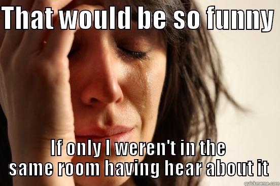   - THAT WOULD BE SO FUNNY  IF ONLY I WEREN'T IN THE SAME ROOM HAVING HEAR ABOUT IT First World Problems