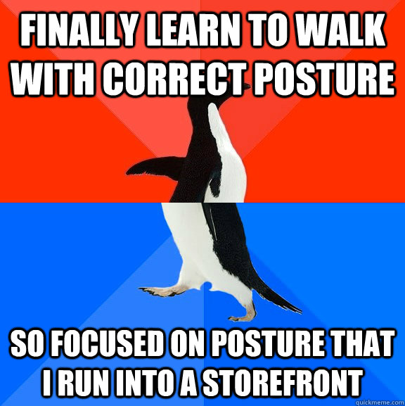Finally learn to walk with correct posture So focused on posture that I run into a storefront  Socially Awesome Awkward Penguin