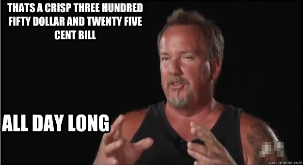 All day long Thats a crisp three hundred fifty dollar and twenty five cent bill  Storage Wars Darrel