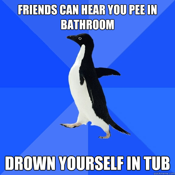 friends can hear you pee in bathroom Drown yourself in tub  Socially Awkward Penguin