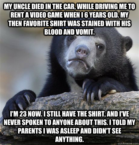 My uncle died in the car, while driving me to rent a video game when I 6 years old. My then favorite shirt was stained with his  blood and vomit. I'm 23 now. I still have the shirt, and I've never spoken to anyone about this. I told my parents I was aslee - My uncle died in the car, while driving me to rent a video game when I 6 years old. My then favorite shirt was stained with his  blood and vomit. I'm 23 now. I still have the shirt, and I've never spoken to anyone about this. I told my parents I was aslee  Confession Bear