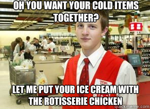 Oh you want your cold items together? let me put your ice cream with the rotisserie chicken  Scumbagger