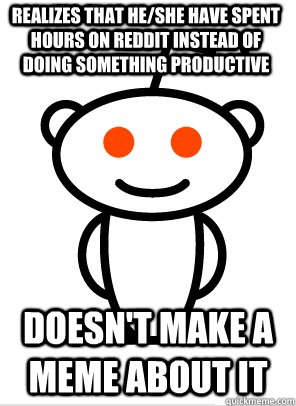 Realizes that he/she have spent hours on reddit instead of doing something productive  doesn't make a meme about it   