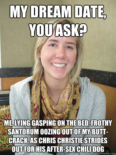 MY DREAM DATE, YOU ASK? Me, lying gasping on the bed, frothy Santorum oozing out of my butt-crack, as Chris Christie strides out for his after-sex chili dog  ALYSSA BEREZNAK