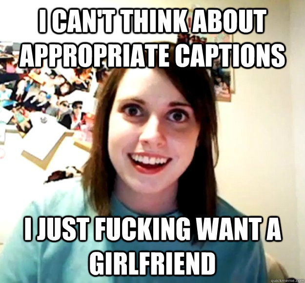 i can't think about appropriate captions i just fucking want a girlfriend  Overly Attached Girlfriend