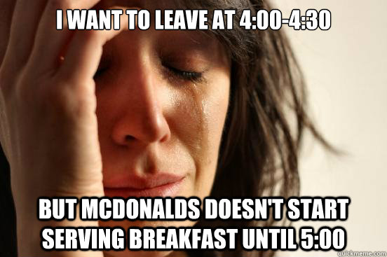 I want to leave at 4:00-4:30 but McDonalds doesn't start serving breakfast until 5:00  First World Problems