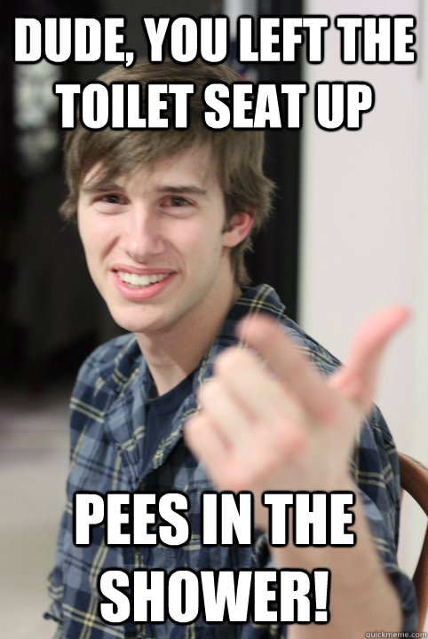 Dude, you left the toilet seat up pees in the shower!  