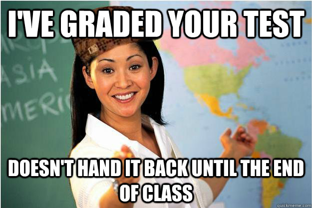 I've graded your test Doesn't hand it back until the end of class  Scumbag Teacher