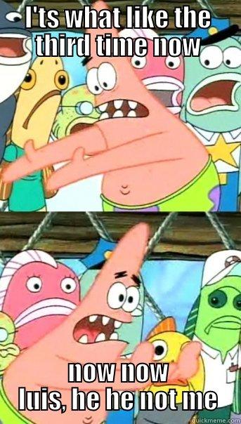 I'TS WHAT LIKE THE THIRD TIME NOW NOW NOW LUIS, HE HE NOT ME Push it somewhere else Patrick