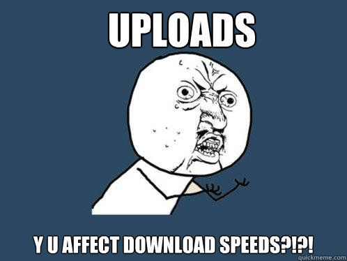 UPLOADS y u AFFECT DOWNLOAD SPEEDS?!?!  Y U No