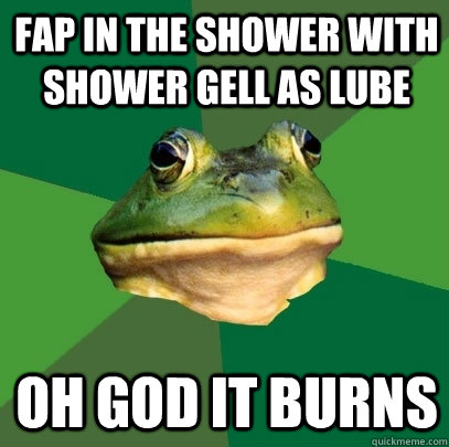 fap in the shower with shower gell as lube OH GOD IT BURNS  Foul Bachelor Frog