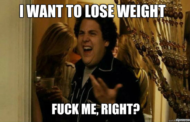 I want to lose weight FUCK ME, RIGHT?  fuck me right