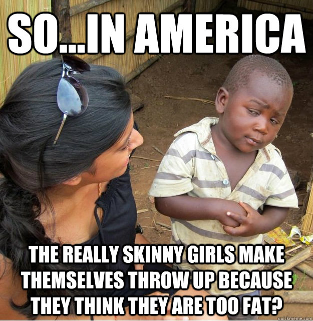 So...In America The really skinny girls make themselves throw up because they think they are too fat?  Skeptical Third World Kid