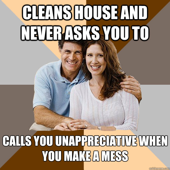 Cleans house and never asks you to Calls you unappreciative when you make a mess  - Cleans house and never asks you to Calls you unappreciative when you make a mess   Scumbag Parents