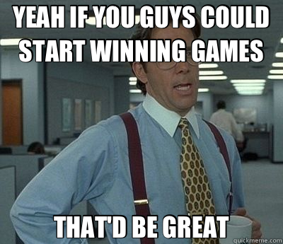 YEAH IF YOU GUYS COULD START WINNING GAMES THAT'D BE GREAT - YEAH IF YOU GUYS COULD START WINNING GAMES THAT'D BE GREAT  Bill Lumbergh