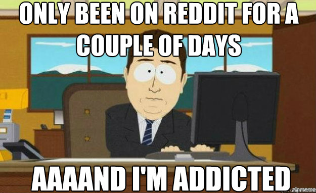 Only been on reddit for a couple of days AAAAND i'm addicted  aaaand its gone