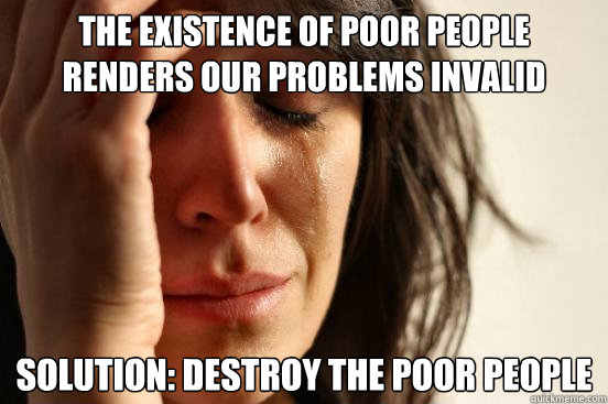 The existence of poor people renders our problems invalid Solution: Destroy the poor people  First World Problems