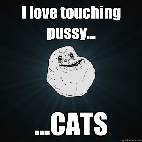 I love touching pussy... ...CATS  Forever Alone