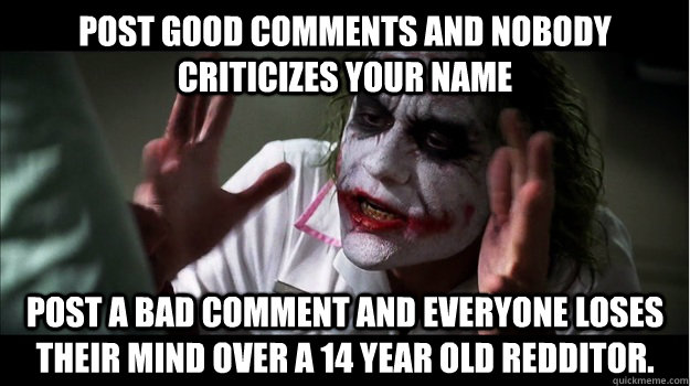 Post good comments and nobody criticizes your name Post a bad comment and everyone loses their mind over a 14 year old redditor.  Joker Mind Loss