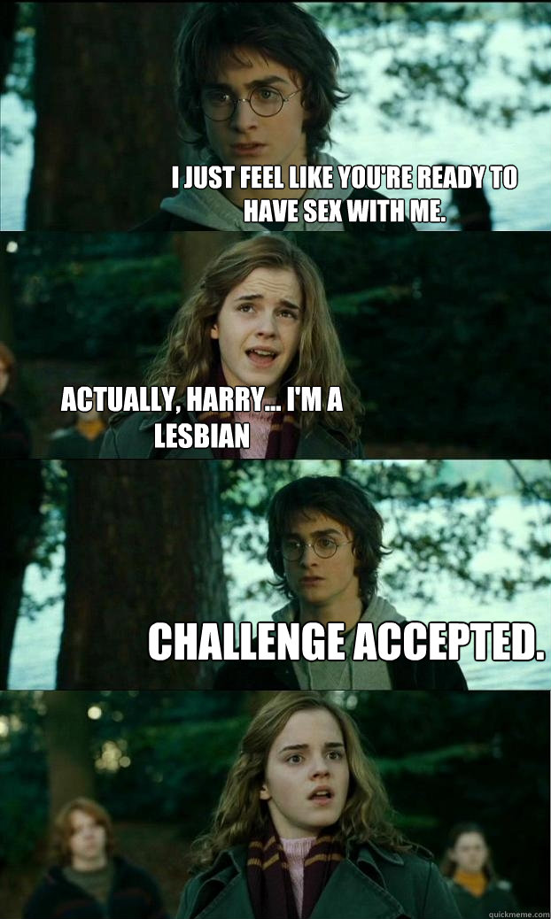 I just feel like you're ready to have sex with me. Actually, Harry... i'm a lesbian Challenge accepted.  Horny Harry