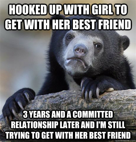 Hooked up with girl to get with her best friend 3 years and a committed relationship later and I'm still trying to get with her best friend   Confession Bear