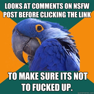 Looks at comments on NSFW post before clicking the link  to make sure its not to fucked up.   Paranoid Parrot