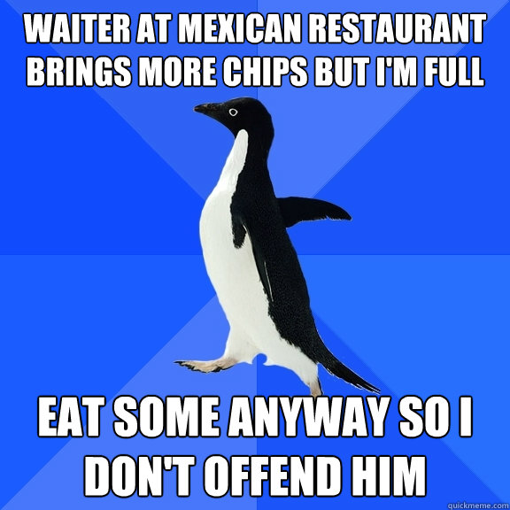 Waiter at mexican restaurant brings more chips but i'm full eat some anyway so i don't offend him  Socially Awkward Penguin