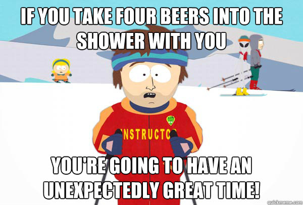 If you take four beers into the shower with you You're going to have an unexpectedly great time!  Super Cool Ski Instructor