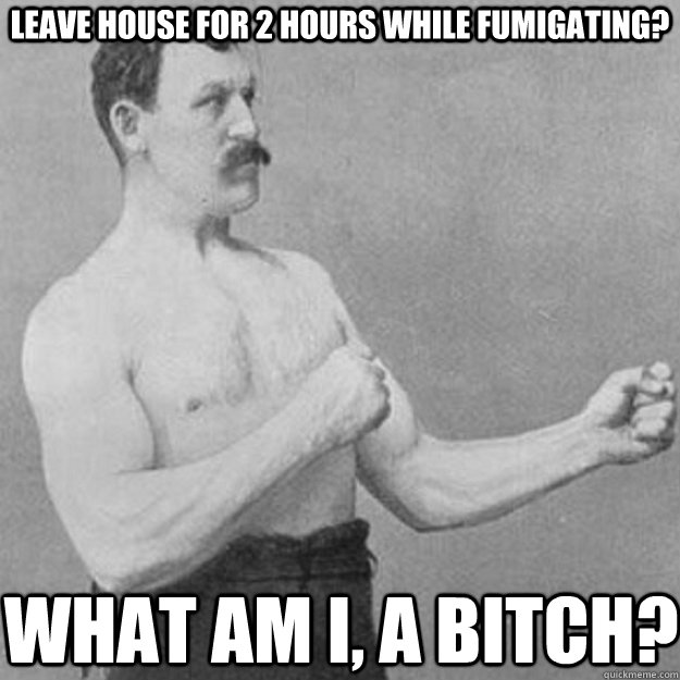 Leave house for 2 hours while fumigating? what am i, a bitch?  overly manly man