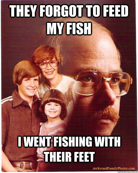 they forgot to feed my fish i went fishing with their feet  Vengeance Dad