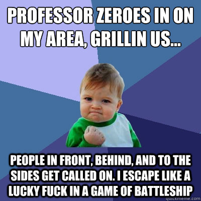 Professor zeroes in on my area, Grillin us... people in front, behind, and to the sides get called on. I escape like a lucky fuck in a game of Battleship  Success Kid