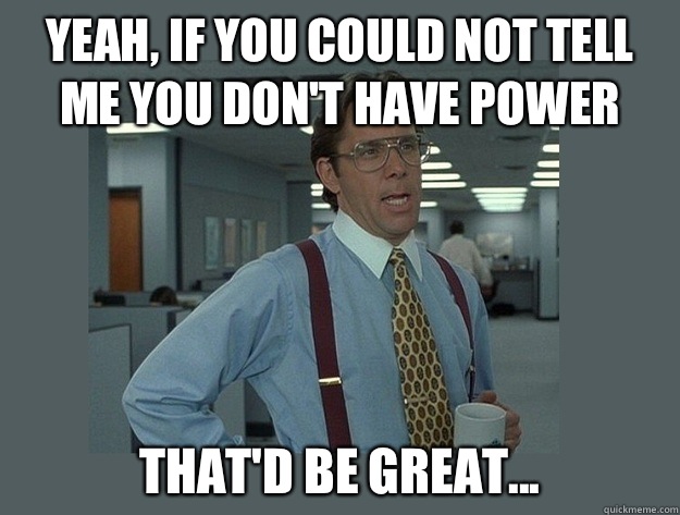 Yeah, if you could not tell me you don't have power That'd be great...  Office Space Lumbergh