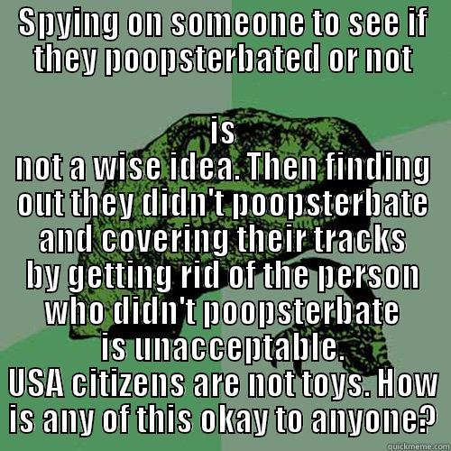 Just so you know....USA congress(watch trading places) - SPYING ON SOMEONE TO SEE IF THEY POOPSTERBATED OR NOT IS NOT A WISE IDEA. THEN FINDING OUT THEY DIDN'T POOPSTERBATE AND COVERING THEIR TRACKS BY GETTING RID OF THE PERSON WHO DIDN'T POOPSTERBATE IS UNACCEPTABLE. USA CITIZENS ARE NOT TOYS. HOW IS ANY OF THIS OKAY TO ANYONE? Philosoraptor