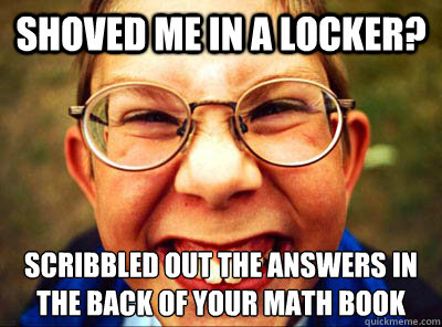 Shoved me in a locker? Scribbled out the answers in the back of your math book  