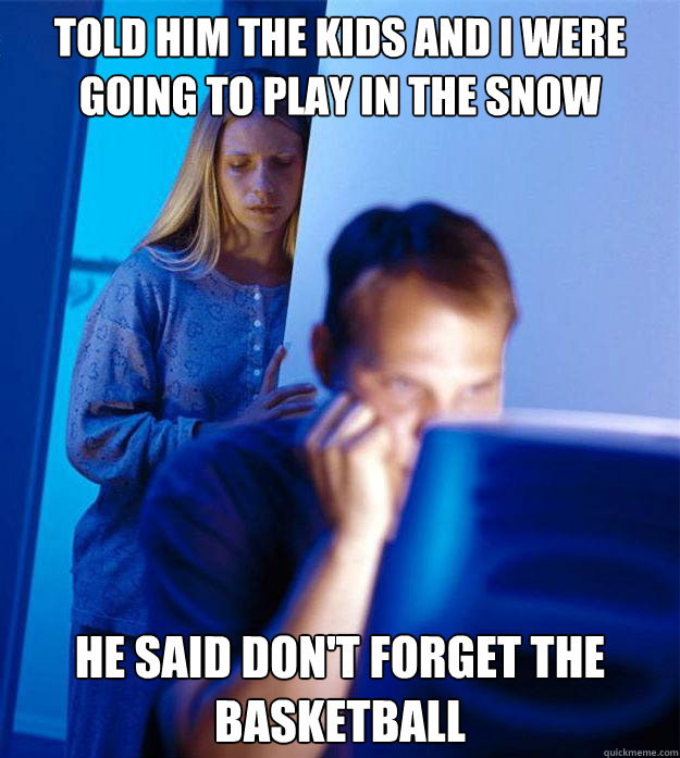 told him the kids and i were going to play in the snow he said don't forget the basketball  Redditors Wife