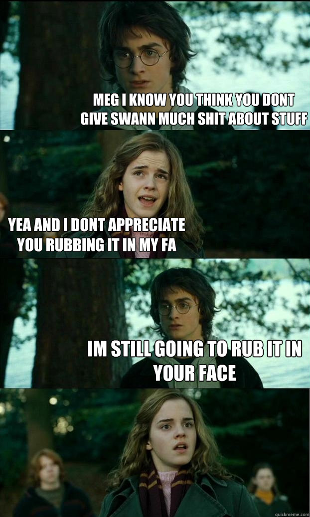 Meg i know you think you dont give swann much shit about stuff yea and i dont appreciate you rubbing it in my fa im still going to rub it in your face - Meg i know you think you dont give swann much shit about stuff yea and i dont appreciate you rubbing it in my fa im still going to rub it in your face  Horny Harry