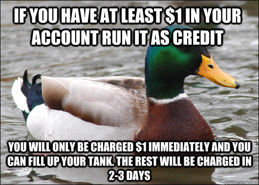 If you have at least $1 in your account run it as credit you will only be charged $1 immediately and you can fill up your tank. the rest will be charged in 2-3 days  - If you have at least $1 in your account run it as credit you will only be charged $1 immediately and you can fill up your tank. the rest will be charged in 2-3 days   Actual Advice Mallard