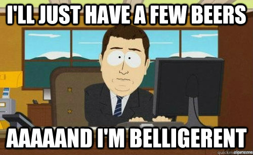 I'LL JUST HAVE A FEW BEERS AAAAAND I'M BELLIGERENT  anditsgone