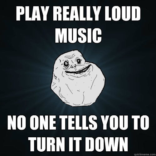 play really loud music no one tells you to turn it down  Forever Alone