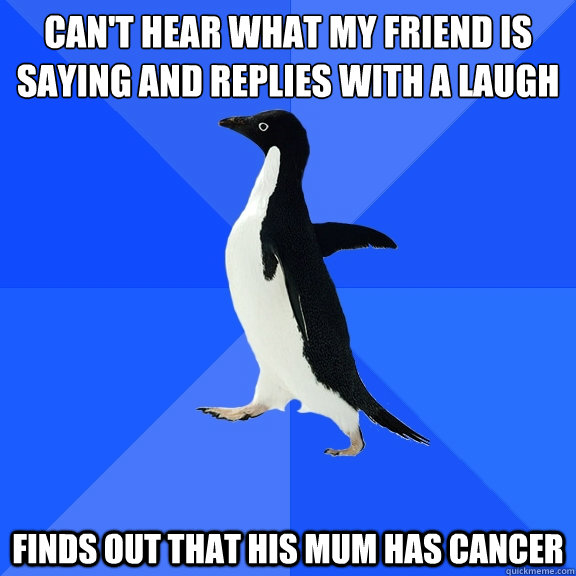 Can't hear what my friend is 
saying and replies with a laugh finds out that his mum has cancer  Socially Awkward Penguin
