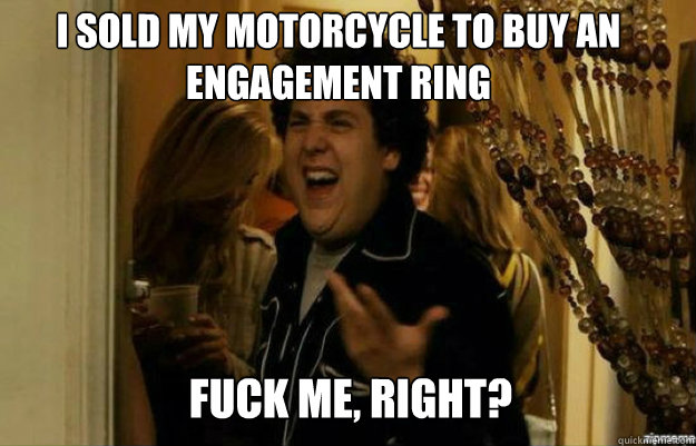 I sold my motorcycle to buy an engagement ring FUCK ME, RIGHT?  fuck me right
