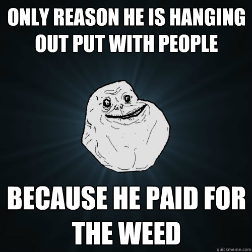 only reason he is hanging out put with people because he paid for the weed  Forever Alone