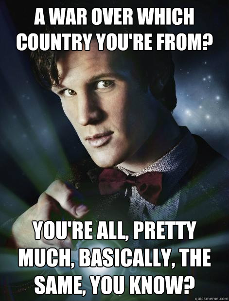 A war over which country you're from? You're all, pretty much, basically, the same, you know? - A war over which country you're from? You're all, pretty much, basically, the same, you know?  Doctor Who