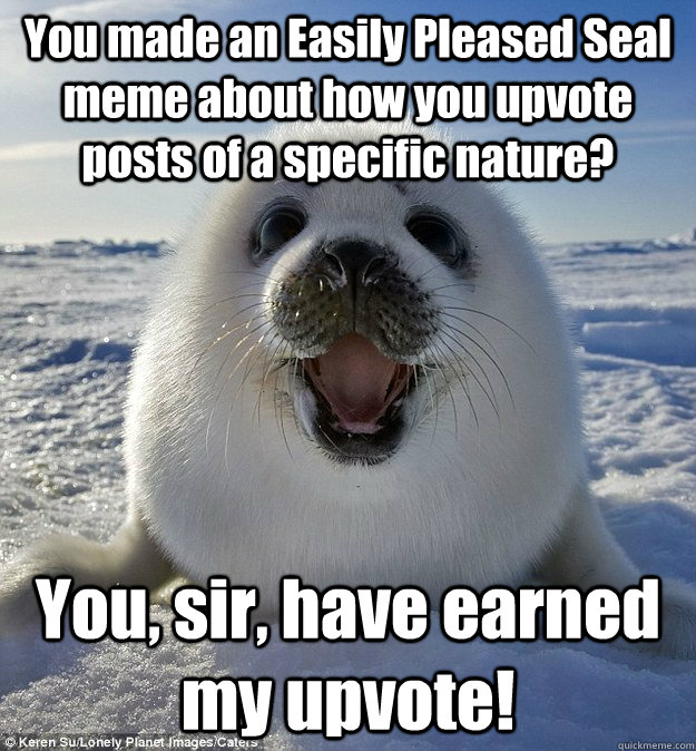 You made an Easily Pleased Seal meme about how you upvote posts of a specific nature? You, sir, have earned my upvote!  Easily Pleased Seal
