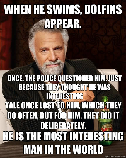 When he swims, dolfins appear. Yale once lost to him, which they do often, but for him, they did it deliberately. He is the most interesting man in the world Once, the police questioned him, just because they thought he was interesting  The Most Interesting Man In The World