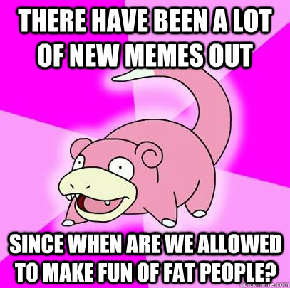 There have been a lot of new memes out since when are we allowed to make fun of fat people?  Slowpoke