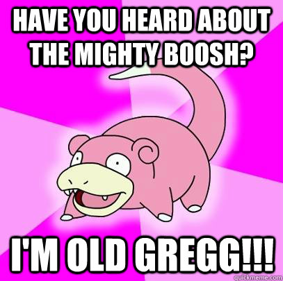 Have you heard about the mighty boosh? I'm Old GREGg!!!  Slowpoke